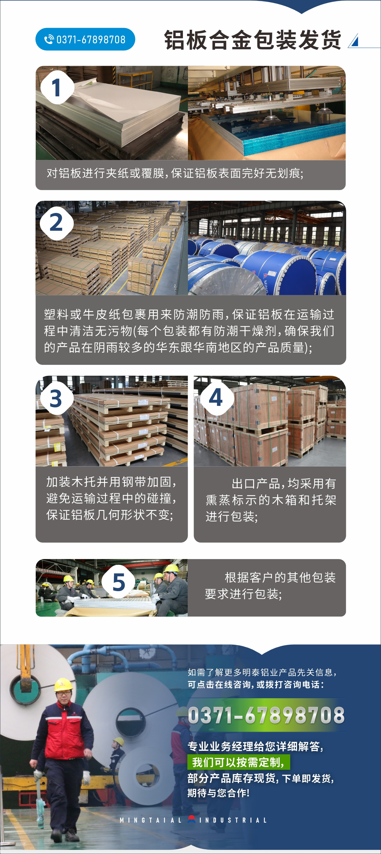 　　鋁板合金包裝發貨
　　1、對鋁板進行夾紙或覆膜，保證鋁板表面完好無劃痕;

　　2、塑料或牛皮紙包裹用來防潮防雨，保證鋁板在運輸過程中清潔無污物(每個包裝都有防潮干燥劑，確保我們的產品在陰雨較多的華東跟華南地區的產品質量);

　　3、加裝木托并用鋼帶加固，避免運輸過程中的碰撞，保證鋁板幾何形狀不變;

　　4、出口產品，均采用有熏蒸標示的木箱和托架進行包裝;

　　5、根據客戶的其他包裝要求進行包裝;

　　如需了解更多明泰鋁業產品先關信息，可點擊在線咨詢，或撥打咨詢電話：，專業業務經理給您詳細解答，我們可以按需定制，部分產品庫存現貨，下單即發貨，期待與您合作!