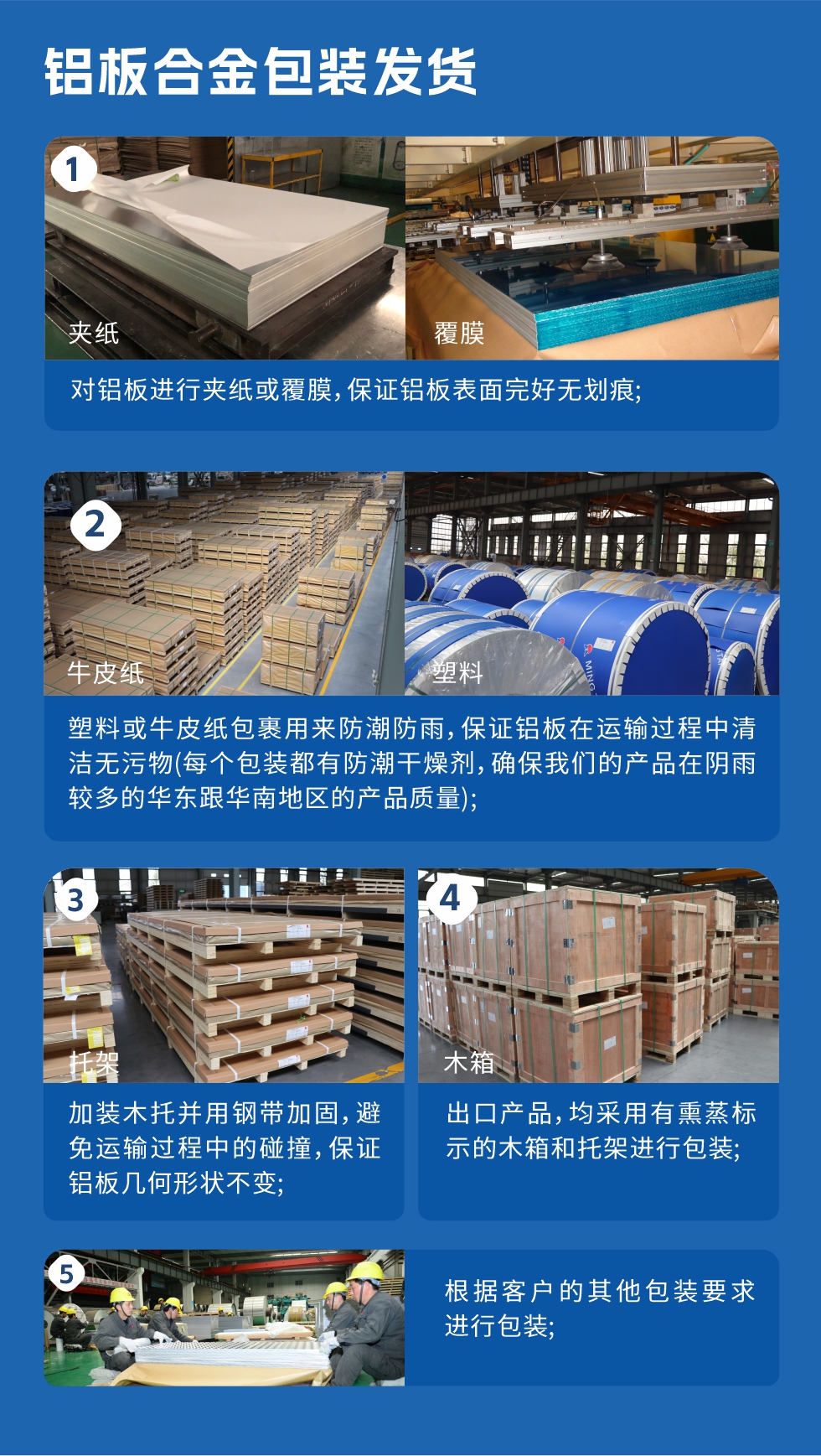 　　鋁板合金包裝發貨
　　1、對鋁板進行夾紙或覆膜，保證鋁板表面完好無劃痕;

　　2、塑料或牛皮紙包裹用來防潮防雨，保證鋁板在運輸過程中清潔無污物(每個包裝都有防潮干燥劑，確保我們的產品在陰雨較多的華東跟華南地區的產品質量);

　　3、加裝木托并用鋼帶加固，避免運輸過程中的碰撞，保證鋁板幾何形狀不變;

　　4、出口產品，均采用有熏蒸標示的木箱和托架進行包裝;

　　5、根據客戶的其他包裝要求進行包裝;

　　如需了解更多明泰鋁業產品先關信息，可點擊在線咨詢，或撥打咨詢電話：，專業業務經理給您詳細解答，我們可以按需定制，部分產品庫存現貨，下單即發貨，期待與您合作!